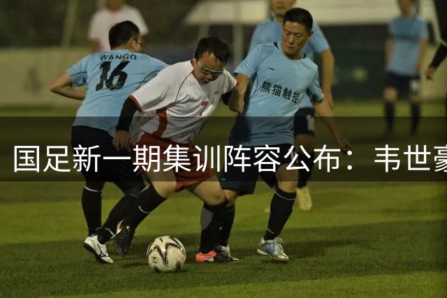 国足新一期集训阵容公布：韦世豪带队，三位新秀入选