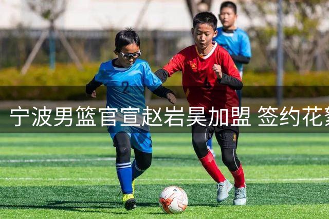 宁波男篮官宣赵岩昊加盟 签约花絮热血发布