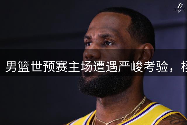 男篮世预赛主场遭遇严峻考验，杨瀚森力拼难挽败局