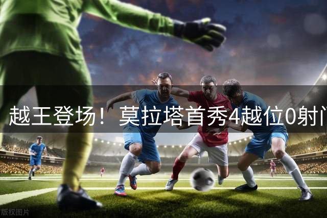 越王登场！莫拉塔首秀4越位0射门，越位为莱加内斯前三场总和